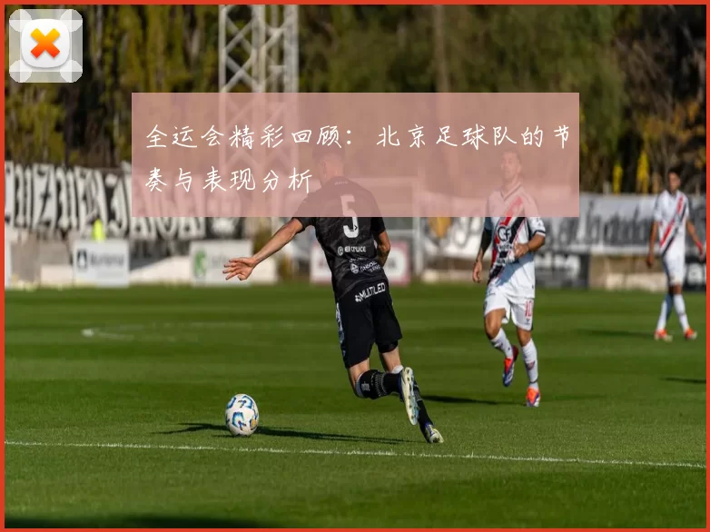 全运会精彩回顾：北京足球队的节奏与表现分析