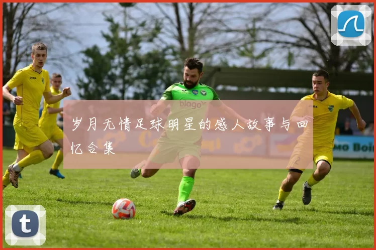 岁月无情足球明星的感人故事与回忆合集
