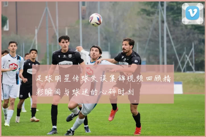 足球明星传球失误集锦视频回顾精彩瞬间与球迷的心碎时刻