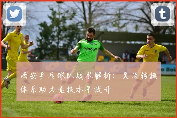 西安乒乓球队战术解析：灵活转换体系助力竞技水平提升