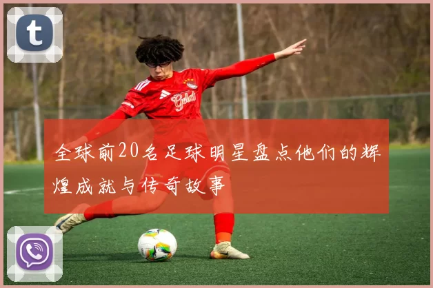 全球前20名足球明星盘点他们的辉煌成就与传奇故事