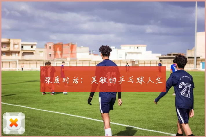 深度对话：吴敏的乒乓球人生