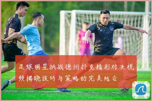 足球明星挑战德州扑克精彩对决视频揭晓技巧与策略的完美结合