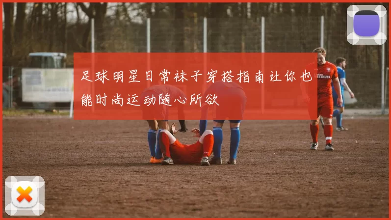 足球明星日常袜子穿搭指南让你也能时尚运动随心所欲