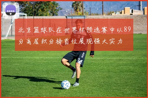 北京篮球队在世界杯预选赛中以89分高居积分榜首位展现强大实力