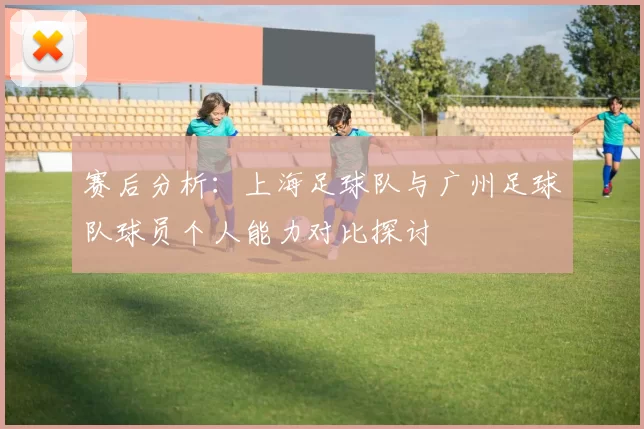 赛后分析：上海足球队与广州足球队球员个人能力对比探讨